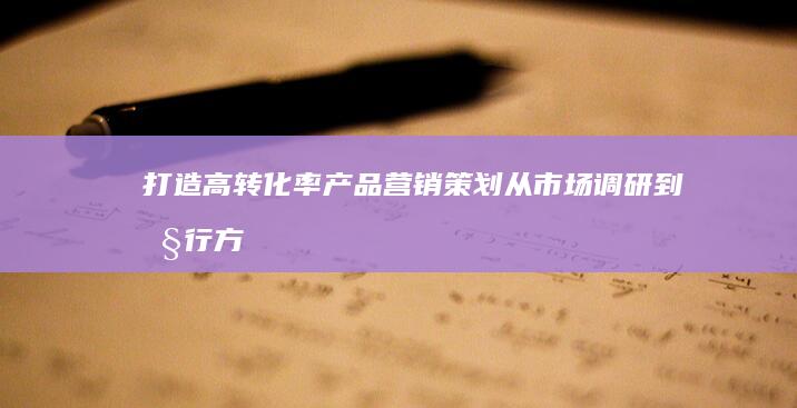 打造高转化率产品营销策划：从市场调研到执行方案详解